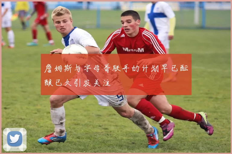 詹姆斯与字母哥联手的计划早已酝酿已久引发关注