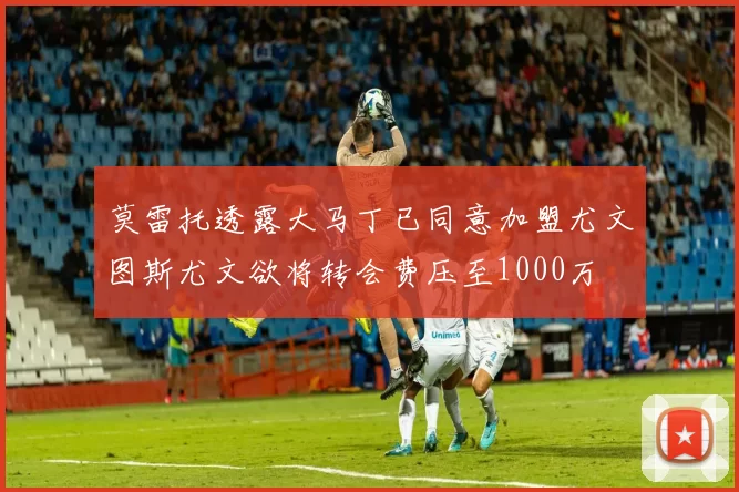 莫雷托透露大马丁已同意加盟尤文图斯尤文欲将转会费压至1000万