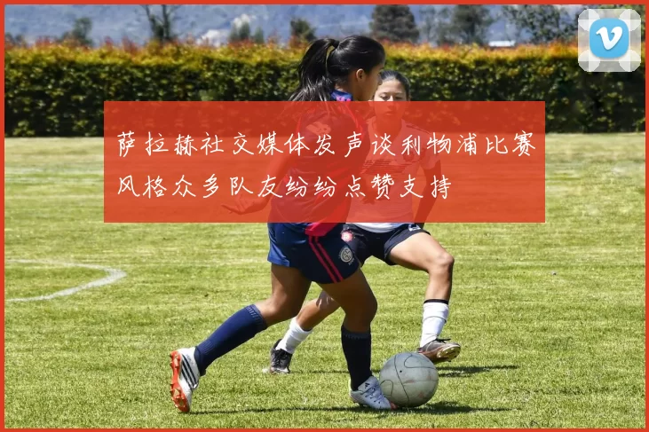 萨拉赫社交媒体发声谈利物浦比赛风格众多队友纷纷点赞支持