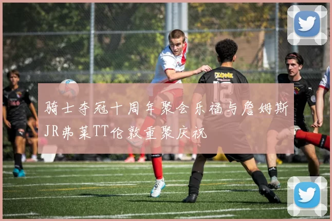 骑士夺冠十周年聚会乐福与詹姆斯JR弗莱TT伦敦重聚庆祝