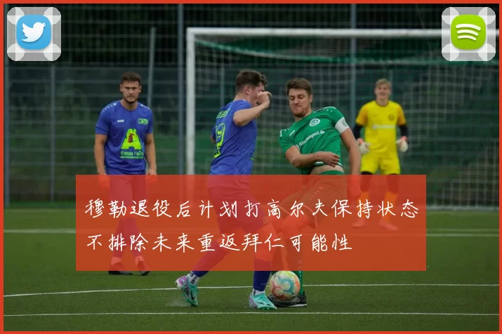 穆勒退役后计划打高尔夫保持状态不排除未来重返拜仁可能性