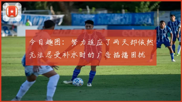 今日趣图：努力适应了两天却依然无法忍受补水时的广告插播困扰