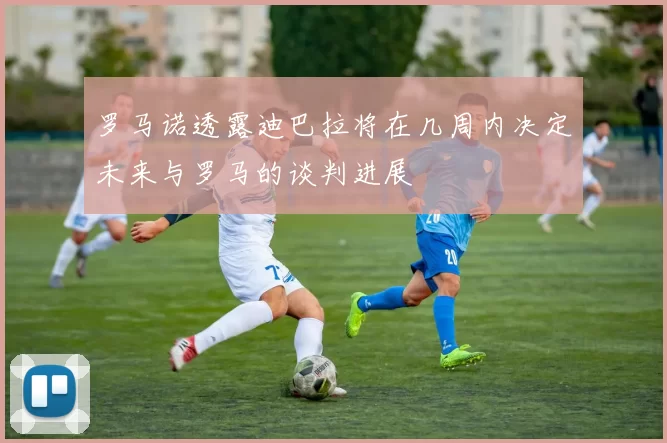 罗马诺透露迪巴拉将在几周内决定未来与罗马的谈判进展