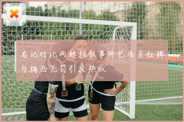 名记对比两起相似事件巴洛贡红牌与梅西无罚引发热议