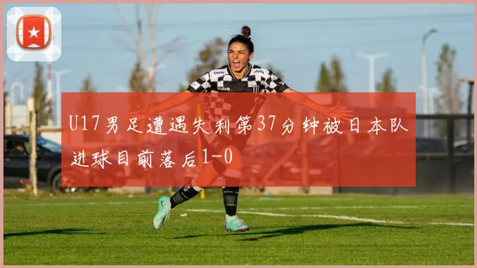 U17男足遭遇失利第37分钟被日本队进球目前落后1-0