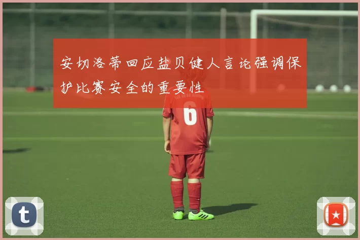 安切洛蒂回应盐贝健人言论强调保护比赛安全的重要性