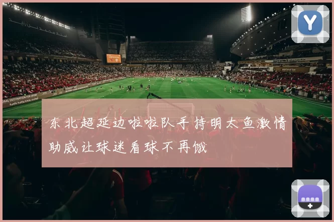 东北超延边啦啦队手持明太鱼激情助威让球迷看球不再饿