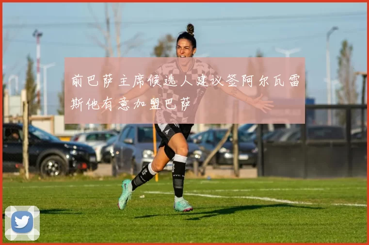 前巴萨主席候选人建议签阿尔瓦雷斯他有意加盟巴萨