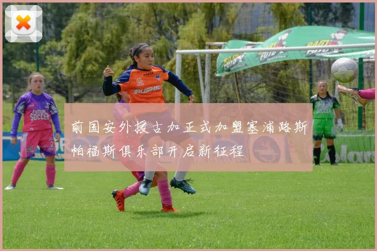 前国安外援古加正式加盟塞浦路斯帕福斯俱乐部开启新征程
