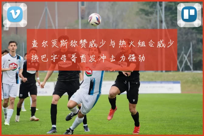 查尔莫斯称赞威少与热火组合威少热巴字母哥首发冲击力强劲