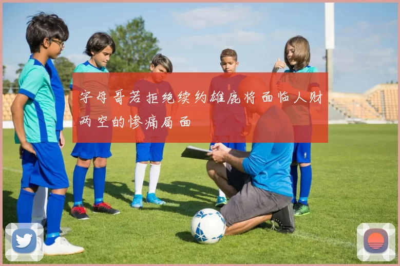 字母哥若拒绝续约雄鹿将面临人财两空的惨痛局面