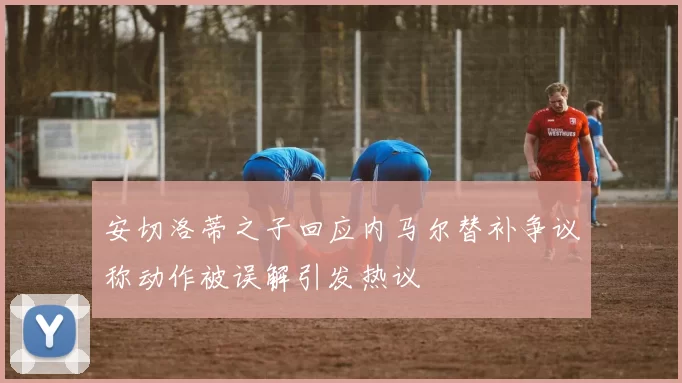安切洛蒂之子回应内马尔替补争议称动作被误解引发热议