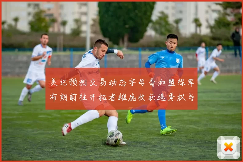 美记预测交易动态字母哥加盟绿军布朗前往开拓者雄鹿收获选秀权与年轻球员