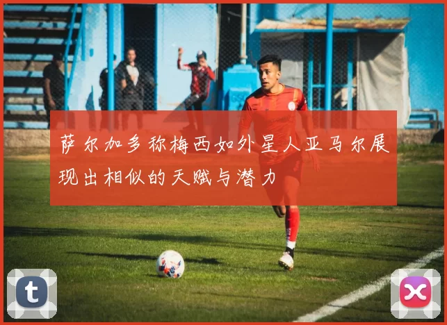 萨尔加多称梅西如外星人亚马尔展现出相似的天赋与潜力