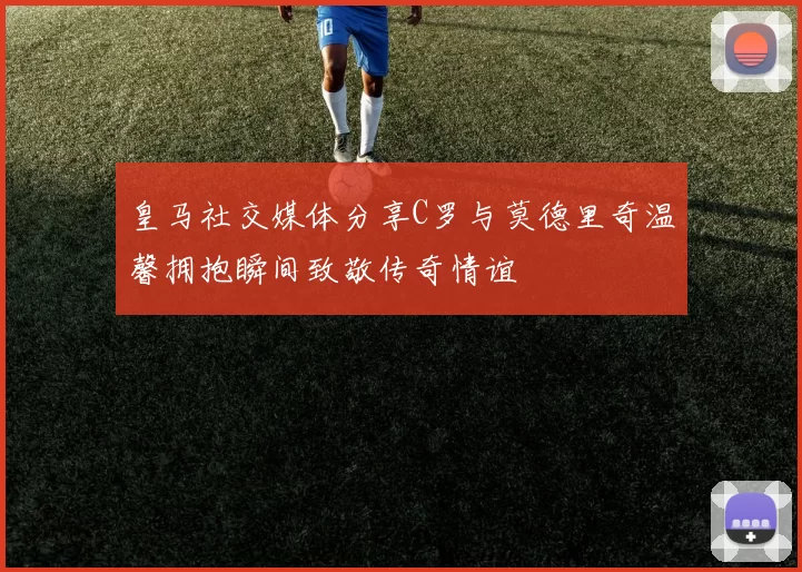 皇马社交媒体分享C罗与莫德里奇温馨拥抱瞬间致敬传奇情谊