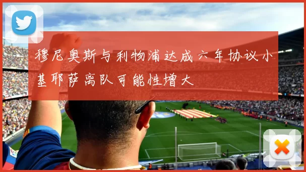 穆尼奥斯与利物浦达成六年协议小基耶萨离队可能性增大