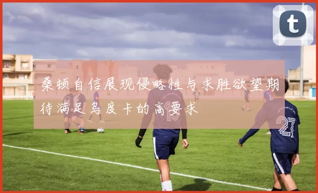 桑顿自信展现侵略性与求胜欲望期待满足乌度卡的高要求