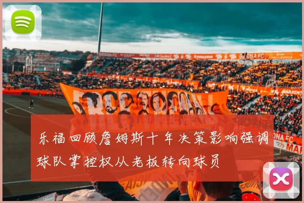 乐福回顾詹姆斯十年决策影响强调球队掌控权从老板转向球员